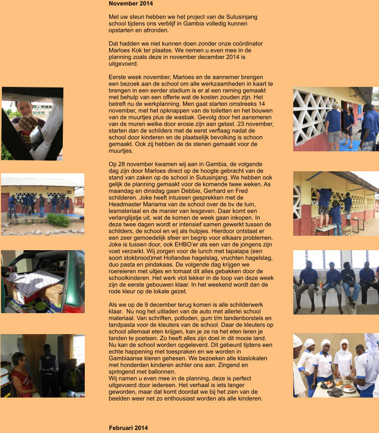 November 2014  Met uw steun hebben we het project van de Sutusinjang school tijdens ons verblijf in Gambia volledig kunnen opstarten en afronden.  Dat hadden we niet kunnen doen zonder onze cordinator Marloes Kok ter plaatse. We nemen u even mee in de planning zoals deze in november december 2014 is uitgevoerd.  Eerste week november, Marloes en de aannemer brengen een bezoek aan de school om alle werkzaamheden in kaart te brengen in een eerder stadium is er al een raming gemaakt met behulp van een offerte wat de kosten zouden zijn. Het betreft nu de werkplanning. Men gaat starten omstreeks 14 november, met het opknappen van de toiletten en het bouwen van de muurtjes plus de wasbak. Gevolg door het aansmeren van de muren welke door erosie zijn aan getast. 23 november, starten dan de schilders met de eerst verflaag nadat de school door kinderen en de plaatselijk bevolking is schoon gemaakt. Ook zij hebben de de stenen gemaakt voor de muurtjes.   Op 28 november kwamen wij aan in Gambia, de volgende dag zijn door Marloes direct op de hoogte gebracht van de stand van zaken op de school in Sutusinjang. We hebben ook gelijk de planning gemaakt voor de komende twee weken. As maandag en dinsdag gaan Debbie, Gerhard en Fred schilderen. Joke heeft intussen gesprekken met de Headmaster Mariama van de school over de bv de tuin, lesmateriaal en de manier van lesgeven. Daar komt een verlanglijstje uit, wat de komen de week gaan inkopen. In deze twee dagen wordt er intensief samen gewerkt tussen de schilders, de school en wij als hulpjes. Hierdoor ontstaat er een zeer gemoedelijk sfeer en begrip voor elkaars problemen. Joke is tussen door, ook EHBOer als een van de jongens zijn voet verzwikt. Wij zorgen voor de lunch met tapalapa (een soort stokbrood)met Hollandse hagelslag, vruchten hagelslag, duo pasta en pindakaas. De volgende dag krijgen we roereieren met uitjes en tomaat dit alles gebakken door de schoolkinderen. Het werk vlot lekker in de loop van deze week zijn de eerste gebouwen klaar. In het weekend wordt dan de rode kleur op de lokale gezet.   Als we op de 9 december terug komen is alle schilderwerk klaar.  Nu nog het uitladen van de auto met allerlei school materiaal. Van schriften, potloden, gum t/m tandenborstels en tandpasta voor de kleuters van de school. Daar de kleuters op school allemaal eten krijgen, kan je ze na het eten leren je tanden te poetsen. Zo heeft alles zijn doel in dit mooie land. Nu kan de school worden opgeleverd. Dit gebeurd tijdens een echte happening met toespraken en we worden in Gambiaanse kleren gehesen. We bezoeken alle klaslokalen met honderden kinderen achter ons aan. Zingend en springend met ballonnen.  Wij namen u even mee in de planning, deze is perfect uitgevoerd door iedereen. Het verhaal is iets langer geworden, maar dat komt doordat we bij het zien van de beelden weer net zo enthousiast worden als alle kinderen.